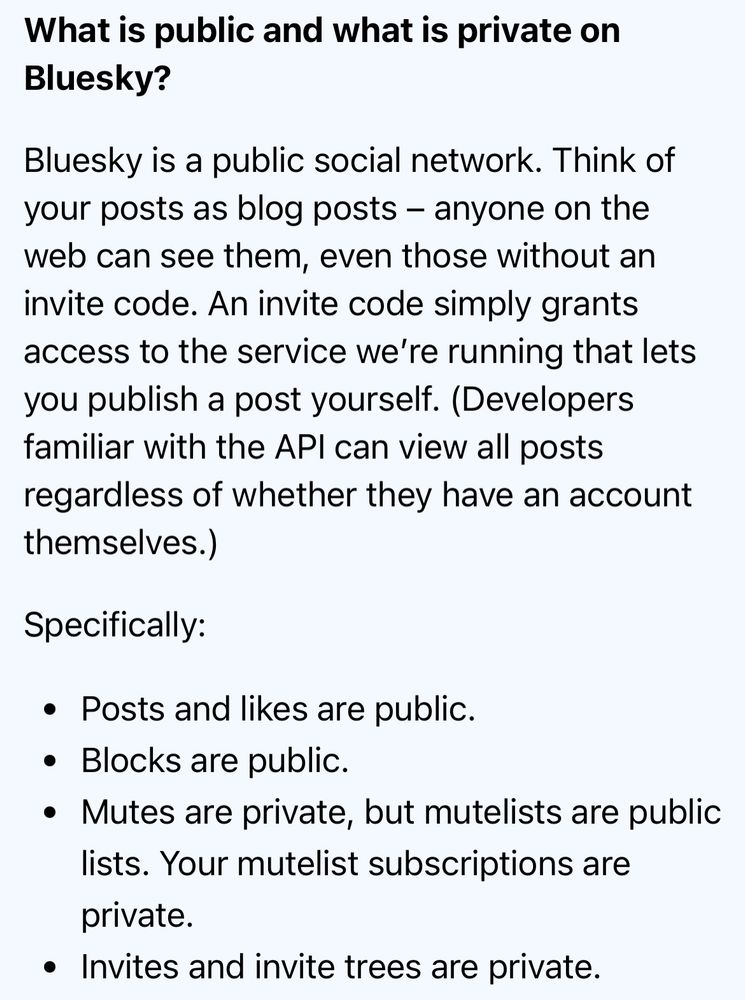 What is public and what is private on Bluesky?

Bluesky is a public social network. Think of your posts as blog posts – anyone on the web can see them, even those without an invite code. An invite code simply grants access to the service we’re running that lets you publish a post yourself. (Developers familiar with the API can view all posts regardless of whether they have an account themselves.)

Specifically:

Posts and likes are public.
Blocks are public.
Mutes are private, but mutelists are public lists. Your mutelist subscriptions are private.
Invites and invite trees are private.