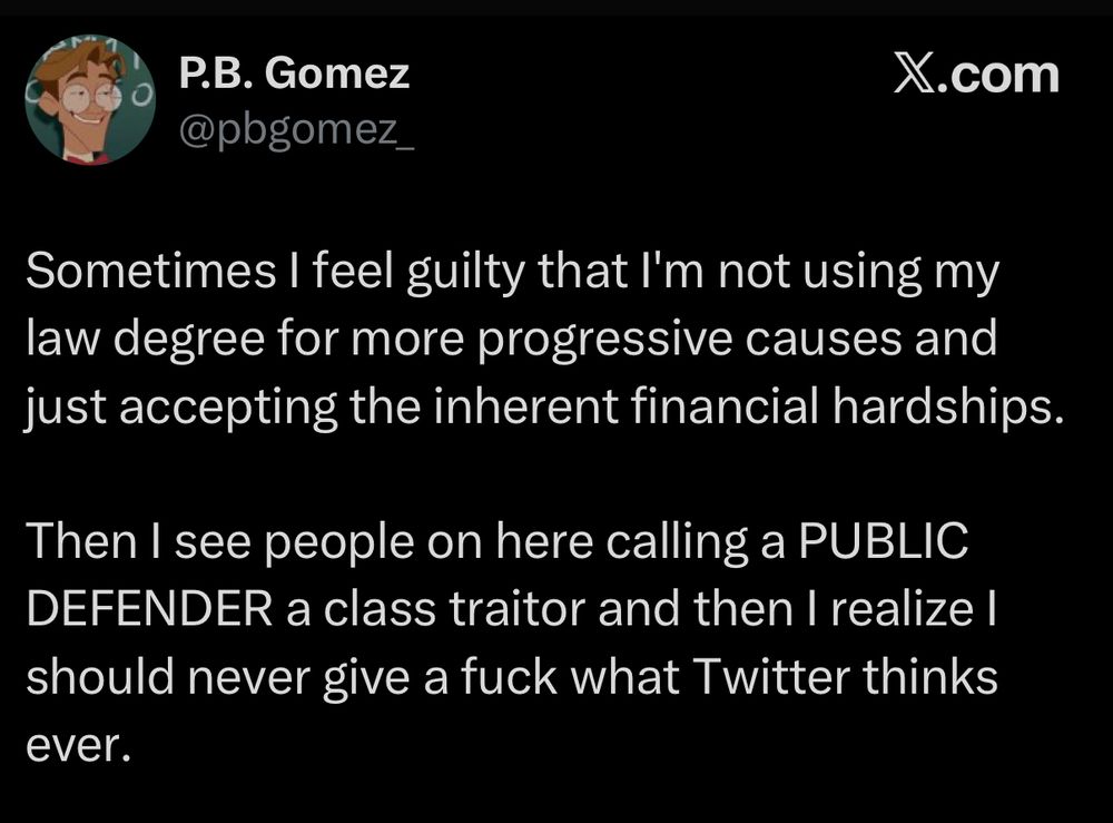 Tweet from P.B. Gomez @pbgomez_.

Sometimes I feel guilty that I'm not using my law degree for more progressive causes and just accepting the inherent financial hardships.

Then I see people on here calling a PUBLIC DEFENDER a class traitor and then I realize I should never give a fuck what Twitter thinks ever.