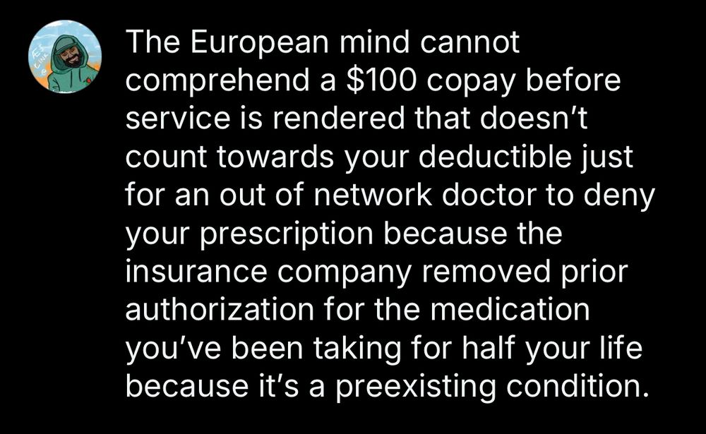 Draft from me: 

The European mind cannot comprehend a $100 copay before service is rendered that doesn't count towards your deductible just for an out of network doctor to deny your prescription because the insurance company removed prior authorization for the medication you've been taking for half your life because it's a preexisting condition.