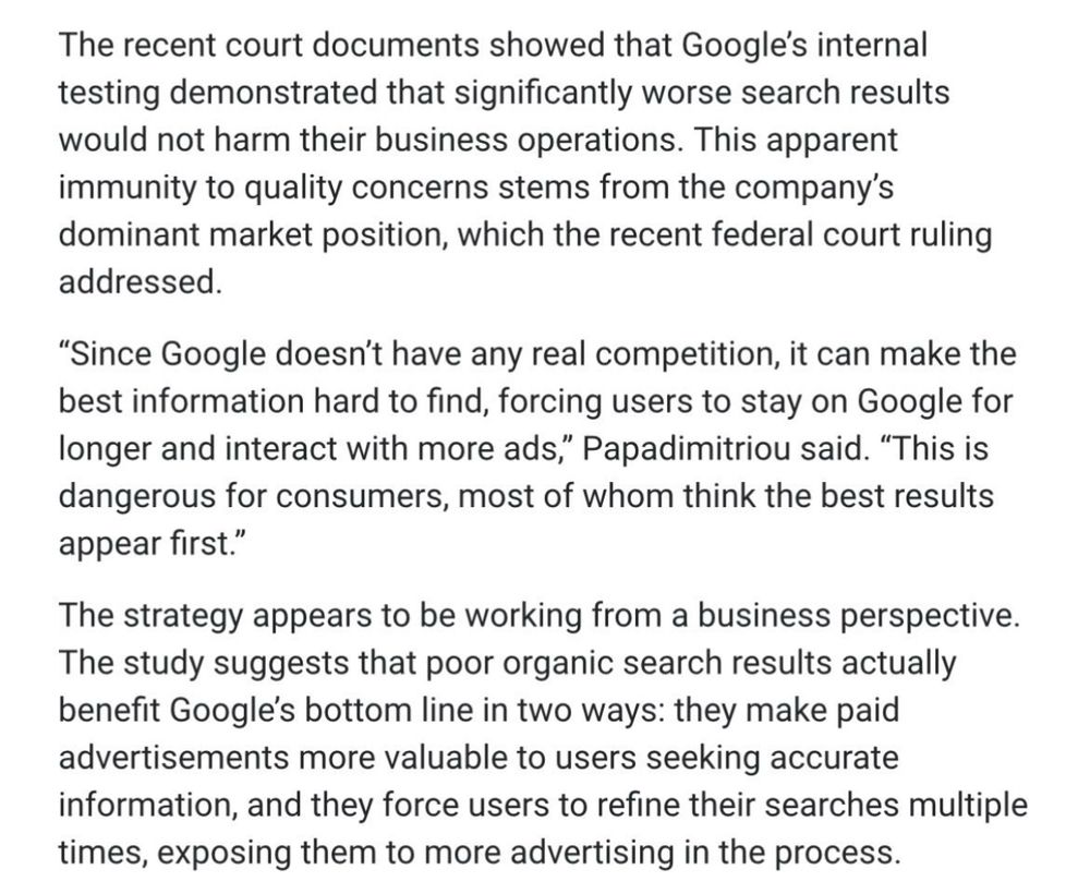 The recent court documents showed that Google's internal testing demonstrated that significantly worse search results would not harm their business operations. This apparent immunity to quality concerns stems from the company's dominant market position, which the recent federal court ruling addressed.

"Since Google doesn't have any real competition, it can make the best information hard to find, forcing users to stay on Google for longer and interact with more ads," Papadimitriou said. "This is dangerous for consumers, most of whom think the best results appear first."

The strategy appears to be working from a business perspective. The study suggests that poor organic search results actually benefit Google's bottom line in two ways: they make paid advertisements more valuable to users seeking accurate information, and they force users to refine their searches multiple times, exposing them to more advertising in the process.