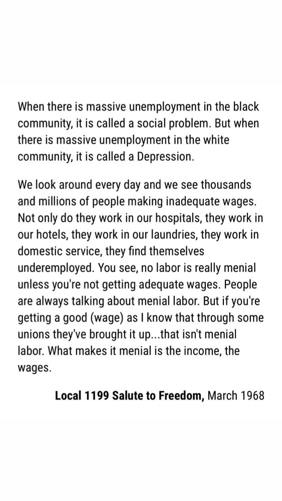 When there is massive unemployment in the black community, it is called a social problem. But when there is massive unemployment in the white community, it is called a Depression.

We look around every day and we see thousands and millions of people making inadequate wages. Not only do they work in our hospitals, they work in our hotels, they work in our laundries, they work in domestic service, they find themselves underemployed. You see, no labor is really menial unless you're not getting adequate wages. People are always talking about menial labor. But if you're getting a good (wage) as I know that through some unions they've brought it up...that isn't menial labor. What makes it menial is the income, the wages.

Local 1199 Salute to Freedom, March 1968