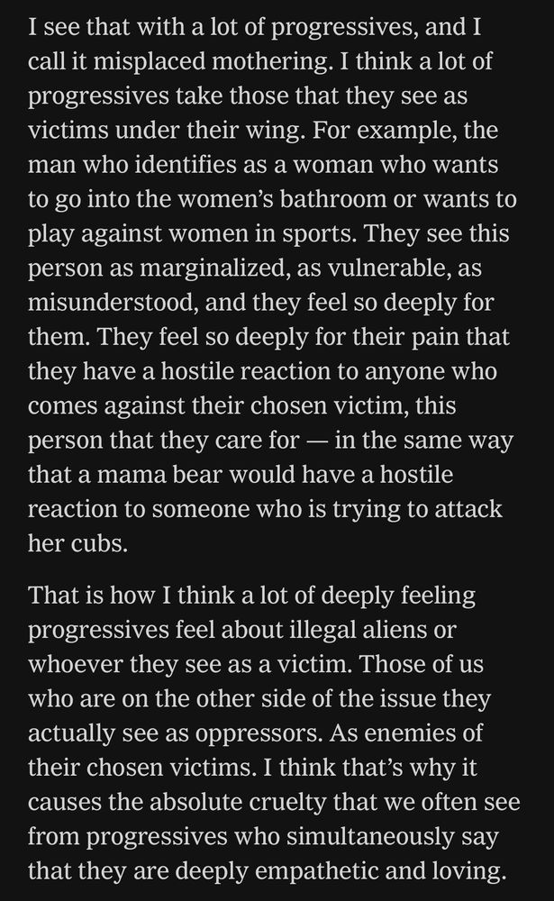 I see that with a lot of progressives, and I call it misplaced mothering. I think a lot of progressives take those that they see as victims under their wing. For example, the man who identifies as a woman who wants to go into the women's bathroom or wants to play against women in sports. They see this person as marginalized, as vulnerable, as misunderstood, and they feel so deeply for them. They feel so deeply for their pain that they have a hostile reaction to anyone who comes against their chosen victim, this person that they care for — in the same way that a mama bear would have a hostile reaction to someone who is trying to attack her cubs.

That is how I think a lot of deeply feeling progressives feel about illegal aliens or whoever they see as a victim. Those of us who are on the other side of the issue they actually see as oppressors. As enemies of their chosen victims. I think that's why it causes the absolute cruelty that we often see from progressives who simultaneously say that they are deeply empathetic and loving.