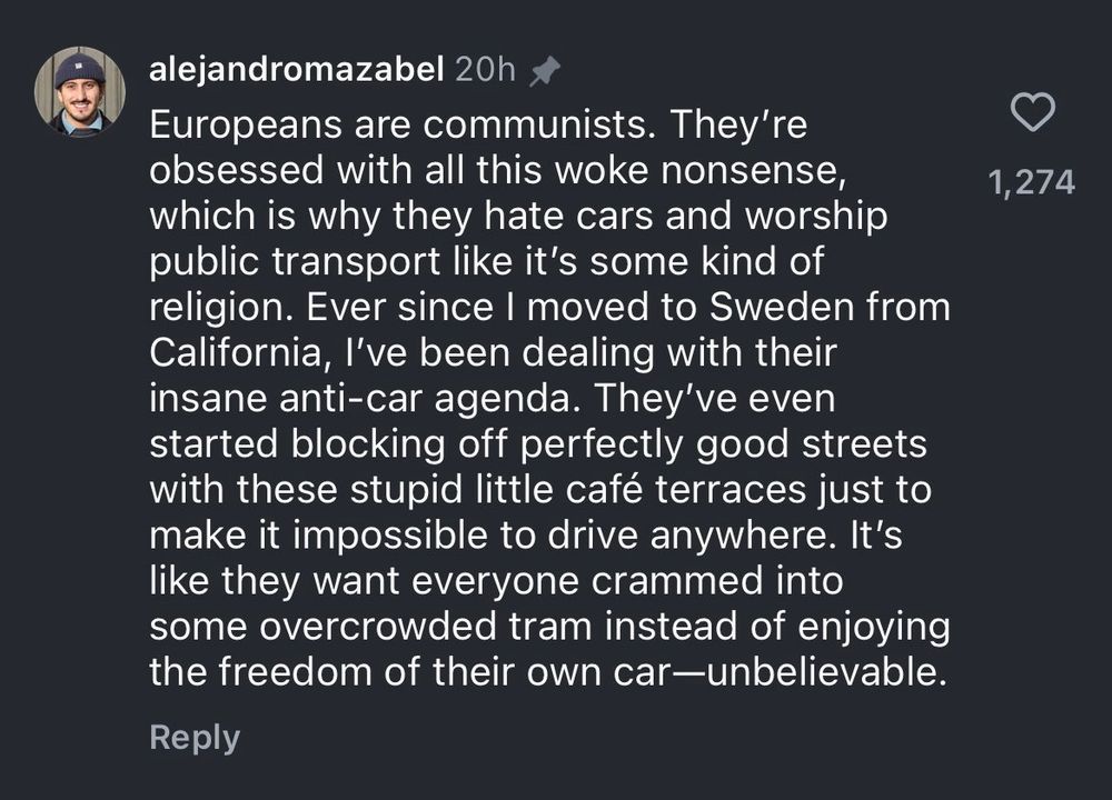 TikTok comment. 

alejandromazabel 20h
Europeans are communists. They're obsessed with all this woke nonsense, which is why they hate cars and worship public transport like it's some kind of religion. Ever since I moved to Sweden from California, I've been dealing with their insane anti-car agenda. They've even started blocking off perfectly good streets with these stupid little café terraces just to make it impossible to drive anywhere. It's like they want everyone crammed into some overcrowded tram instead of enjoying the freedom of their own car-unbelievable.