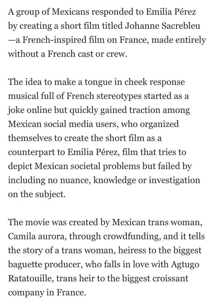 A group of Mexicans responded to Emilia Pérez by creating a short film titled Johanne Sacrebleu -a French-inspired film on France, made entirely without a French cast or crew.

The idea to make a tongue in cheek response musical full of French stereotypes started as a joke online but quickly gained traction among Mexican social media users, who organized themselves to create the short film as a counterpart to Emilia Pérez, film that tries to depict Mexican societal problems but failed by including no nuance, knowledge or investigation on the subject.

The movie was created by Mexican trans woman, Camila aurora, through crowdfunding, and it tells the story of a trans woman, heiress to the biggest baguette producer, who falls in love with Agtugo Ratatouille, trans heir to the biggest croissant company in France.