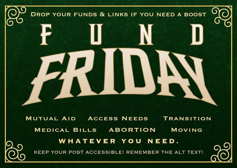 A green Fund Friday graphic designed by @atlastalos.bsky.social. 

Gold lettering at the top says “Drop your funds & links if you need a boost.”

In big letters in the middle it says “Fund Friday.”

In smaller gold lettering underneath it says “Mutual aid. Access Needs. Transition. Medical Bills. Abortion. Moving. Whatever you need.”

At the bottom it says “Keep your post accessible. Remember the alt text.”