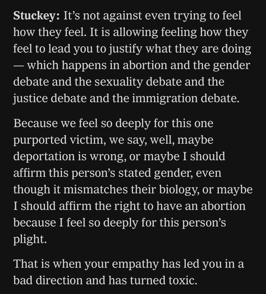 Stuckey: It's not against even trying to feel how they feel. It is allowing feeling how they feel to lead you to justify what they are doing - which happens in abortion and the gender debate and the sexuality debate and the justice debate and the immigration debate. Because we feel so deeply for this one purported victim, we say, well, maybe deportation is wrong, or maybe I should affirm this person's stated gender, even though it mismatches their biology, or maybe I should affirm the right to have an abortion because I feel so deeply for this person's plight.

That is when your empathy has led you in a bad direction and has turned toxic.