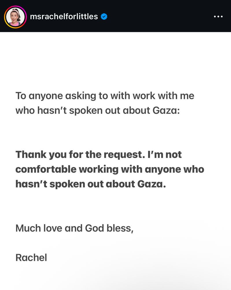 Instagram text post from msrachelforlittles. 

To anyone asking to with work with me who hasn't spoken out about Gaza:
Thank you for the request. I'm not comfortable working with anyone who hasn't spoken out about Gaza.
Much love and God bless,
Rachel