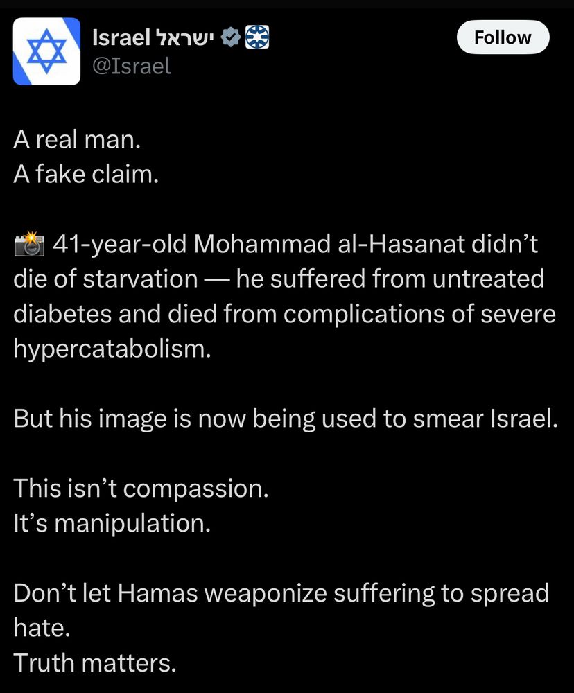 Tweet from the official Israel account on Twitter @Israel. 

A real man.
A fake claim.
S 41-year-old Mohammad al-Hasanat didn't die of starvation — he suffered from untreated diabetes and died from complications of severe hypercatabolism.
But his image is now being used to smear Israel.
This isn't compassion.
It's manipulation.
Don't let Hamas weaponize suffering to spread hate.
Truth matters.