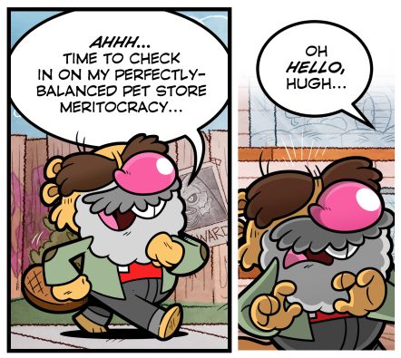 HUGH: AHHH.. TIME TO CHECK IN ON MY PERFECTLY-BALANCED PET STORE MERITOCRACY...

VOICE: (FROM OFFSCREEN) OH HELLO HUGH...