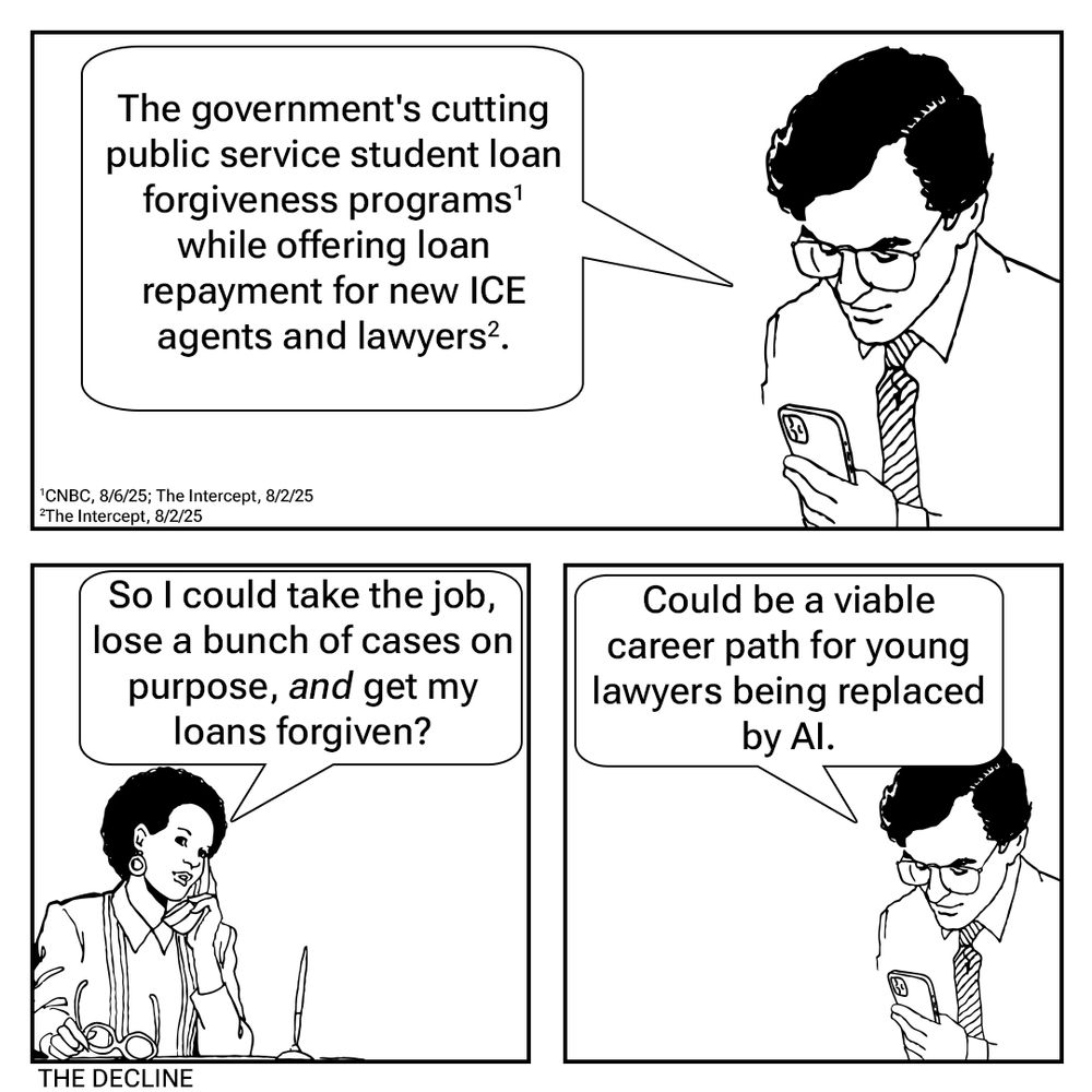 Pane 1: The government's cutting public service student loan forgiveness programs while offering loan repayment for new ICE agents and lawyers. Pane 2: So I could take the job, lose a bunch of cases on purpose, /and/ get my loans forgiven? Pane 3: Could be a viable career path for young lawyers being replaced by AI.