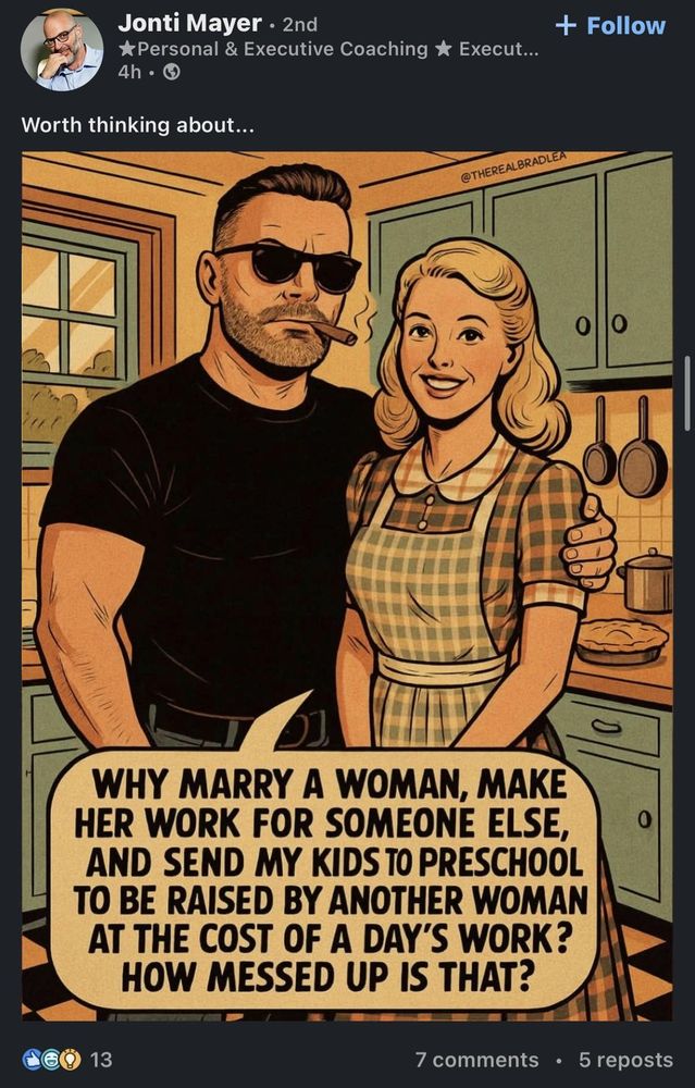 AI-generated slop image from linkedin picturing a sidecut, cigar-toting dude wearing sunglasses indoors, whilst possessively having his arm around a stock 50's tradwife dressed in a plaid dress and an apron. the wife says:
"WHY MARRY A WOMAN, MAKE HER WORK FOR SOMEONE ELSE, AND SEND MY KIDStoPRESCHOOL TO BE RAISED BY ANOTHER WOMAN AT THE COST OF A DAY'S WORK? HOW MESSED UP IS THAT?"

the poster of the slop, Jonti Mayer, writes "Worth thinking about..."