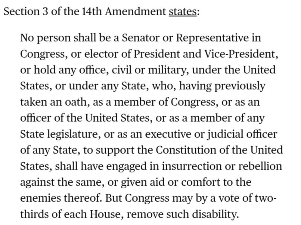 Section 3 of the 14th Amendment states:

No person shall be a Senator or Representative in Congress, or elector of President and Vice-President, or hold any office, civil or military, under the United States, or under any State, who, having previously taken an oath, as a member of Congress, or as an officer of the United States, or as a member of any State legislature, or as an executive or judicial officer of any State, to support the Constitution of the United States, shall have engaged in insurrection or rebellion against the same, or given aid or comfort to the enemies thereof. But Congress may by a vote of two-thirds of each House, remove such disability.