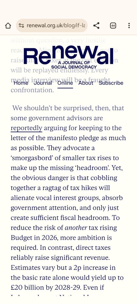 
 We shouldn’t be surprised, then, that some government advisors are reportedly arguing for keeping to the letter of the manifesto pledge as much as possible. They advocate a ‘smorgasbord’ of smaller tax rises to make up the missing ‘headroom’. Yet, the obvious danger is that cobbling together a ragtag of tax hikes will alienate vocal interest groups, absorb government attention, and only just create sufficient fiscal headroom. To reduce the risk of another tax rising Budget in 2026, more ambition is required. In contrast, direct taxes reliably raise significant revenue. Estimates vary but a 2p increase in the basic rate alone would yield up to £20 billion by 2028-29. Even if Labour also cut National Insurance for lower earners on grounds of intergenerational fairness, as recent reports strongly suggest they will, they could raise up to £11bn a year.