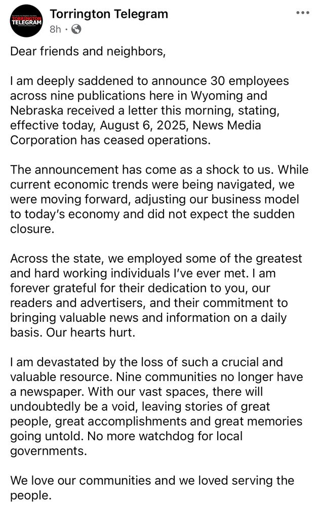 Dear friends and neighbors,

I am deeply saddened to announce 30 employees across nine publications here in Wyoming and Nebraska received a letter this morning, stating, effective today, August 6, 2025, News Media Corporation has ceased operations. 

The announcement has come as a shock to us. While current economic trends were being navigated, we were moving forward, adjusting our business model to today’s economy and did not expect the sudden closure. 

Across the state, we employed some of the greatest and hard working individuals I’ve ever met. I am forever grateful for their dedication to you, our readers and advertisers, and their commitment to bringing valuable news and information on a daily basis. Our hearts hurt. 

I am devastated by the loss of such a crucial and valuable resource. Nine communities no longer have a newspaper. With our vast spaces, there will undoubtedly be a void, leaving stories of great people, great accomplishments and great memories going untold. No more watchdog for local governments. 

We love our communities and we loved serving the people. 

Thank you to everyone for your support over the years. We wish we could have said a proper goodbye. 