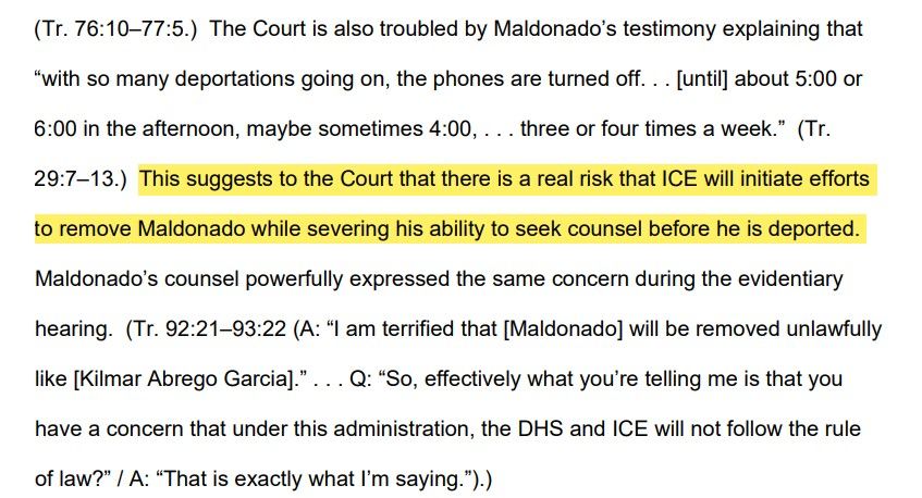 The Court is also troubled by Maldonado’s testimony explaining that 
“with so many deportations going on, the phones are turned off. . . [until] about 5:00 or 
6:00 in the afternoon, maybe sometimes 4:00, . . . three or four times a week.” (Tr. 
29:7–13.) This suggests to the Court that there is a real risk that ICE will initiate efforts 
to remove Maldonado while severing his ability to seek counsel before he is deported. 
Maldonado’s counsel powerfully expressed the same concern during the evidentiary 
hearing. (Tr. 92:21–93:22 (A: “I am terrified that [Maldonado] will be removed unlawfully 
like [Kilmar Abrego Garcia].” . . . Q: “So, effectively what you’re telling me is that you 
have a concern that under this administration, the DHS and ICE will not follow the rule 
of law?” / A: “That is exactly what I’m saying.”).)