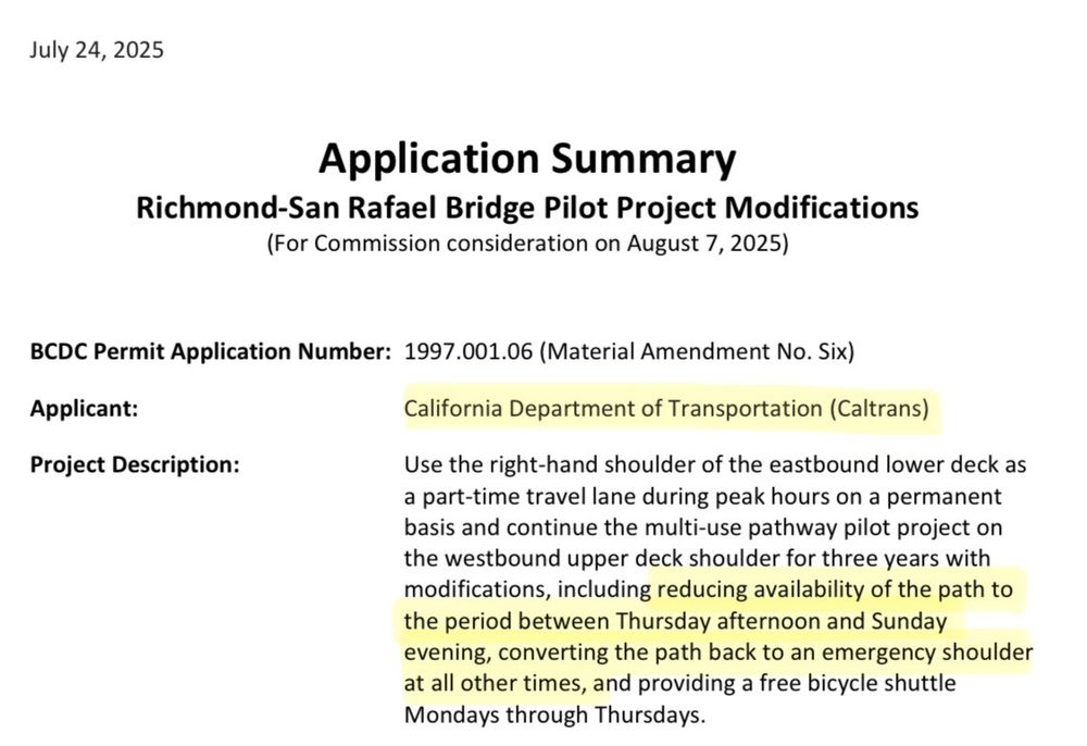 “July 24, 2025
Application Summary
Richmond-San Rafael Bridge Pilot Project Modifications
(For Commission consideration on August 7, 2025)
BCDC Permit Application Number: 1997.001.06 (Material Amendment No. Six)
Applicant:
Project Description:
California Department of Transportation (Caltrans)
Use the right-hand shoulder of the eastbound lower deck as a part-time travel lane during peak hours on a permanent basis and continue the multi-use pathway pilot project on the westbound upper deck shoulder for three years with modifications, including reducing availability of the path to the period between Thursday afternoon and Sunday evening, converting the path back to an emergency shoulder at all other times, and providing a free bicycle shuttle Mondays through Thursdays.”