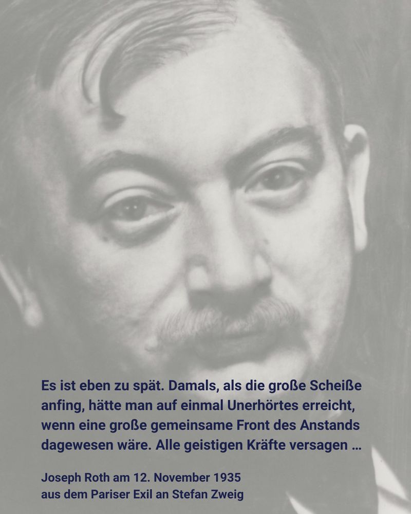 Porträt eines älteren Mannes mit Schnurrbart. Dazu der Text:

Es ist eben zu spät. Damals, als die große Scheiße anfing, hätte man auf einmal Unerhörtes erreicht, wenn eine große gemeinsame Front des Anstands dagewesen wäre. Alle geistigen Kräfte versagen …

Joseph Roth am 12. November 1935
aus dem Pariser Exil an Stefan Zweig