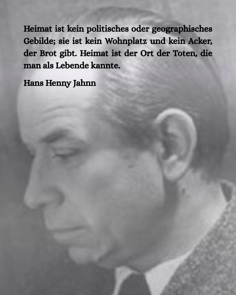 Porträt eines älteren Mannes im Anzug. Dazu der Text:

Heimat ist kein politisches oder geographisches Gebilde; sie ist kein Wohnplatz und kein Acker, der Brot gibt. Heimat ist der Ort der Toten, die man als Lebende kannte.

Hans Henny Jahnn