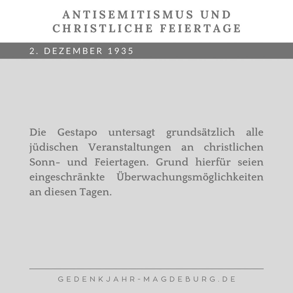 Graue Kachel mit dem Text:

Antisemitismus und christliche Feiertage

2. Dezember 1935. Die Gestapo untersagt grundsätzlich alle jüdischen Veranstaltungen an christlichen Sonn- und Feiertagen. Grund hierfür seien eingeschränkte Überwachungsmöglichkeiten an diesen Tagen.
