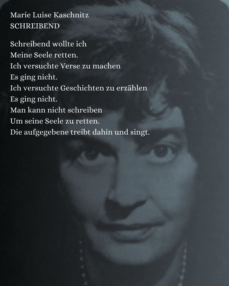 Schwarz-Weiß-Porträt einer älteren Frau mit Perlenkette. Dazu der Text:

Marie Luise Kaschnitz
SCHREIBEND

Schreibend wollte ich
Meine Seele retten.
Ich versuchte Verse zu machen
Es ging nicht.
Ich versuchte Geschichten zu erzählen
Es ging nicht.
Man kann nicht schreiben
Um seine Seele zu retten.
Die aufgegebene treibt dahin und singt.
