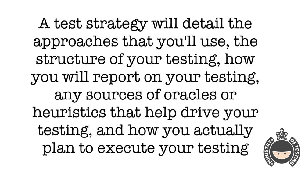 A test strategy will detail the approaches that you'll use, the structure of your testing, how you will report on your testing, any sources of oracles or heuristics that help drive your testing, and how you actually plan to execute your testing