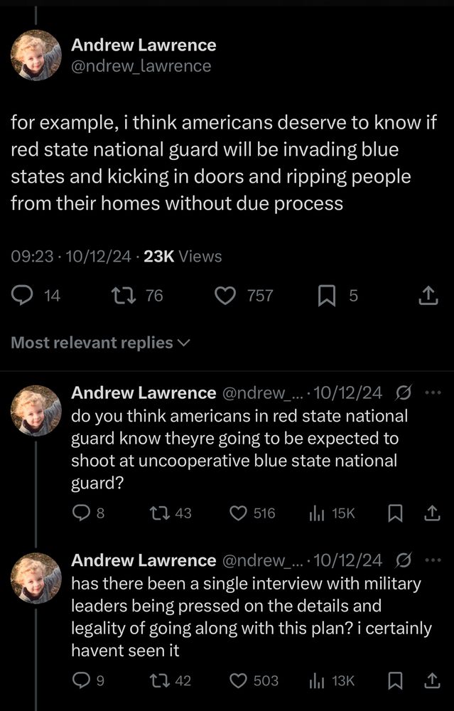A series of October 12, 2024 tweets from me reading:

for example, i think americans deserve to know if red state national guard will be invading blue states and kicking in doors and ripping people from their homes without due process

do you think americans in red state national guard know theyre going to be expected to shoot at uncooperative blue state national guard?

do you think americans in red state national guard know theyre going to be expected to shoot at uncooperative blue state national guard?