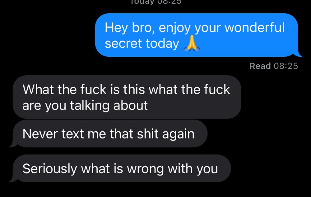 A text conversation reading “hey bro, enjoy your wonderful secret today”

The person replies 

“What the fuck is this what the fuck are you talking about”
“Never text me that shit again”
“Seriously what is wrong with you”