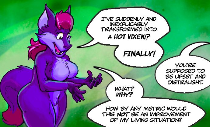 🦊: "I've suddenly and inexplicably transformed into a hot vixen!? Finally!"
👤: "You're supposed to be upset and distraught."
🦊: "What? Why? How by any metric would this not be an improvement of my living situation?"