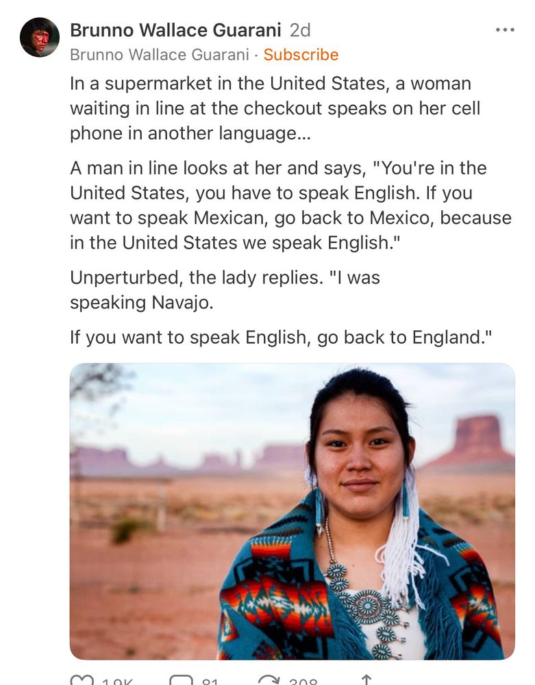 In a supermarket in the United States, a woman waiting in line at the checkout speaks on her cell phone in another language...
A man in line looks at her and says, "You're in the United States, you have to speak English. If you want to speak Mexican, go back to Mexico, because in the United States we speak English." Unperturbed, the lady replies. "I was speaking Navajo.
If you want to speak English, go back to England."