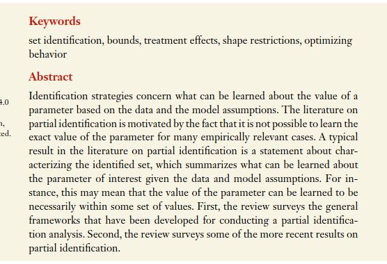 Identification strategies concern what can be learned about the value of a
parameter based on the data and the model assumptions. The literature on
partial identification is motivated by the fact that it is not possible to learn the
exact value of the parameter for many empirically relevant cases. A typical
result in the literature on partial identification is a statement about char-
acterizing the identified set, which summarizes what can be learned about
the parameter of interest given the data and model assumptions. For in-
stance, this may mean that the value of the parameter can be learned to be
necessarily within some set of values. First, the review surveys the general
frameworks that have been developed for conducting a partial identifica-
tion analysis. Second, the review surveys some of the more recent results on
partial identification.
