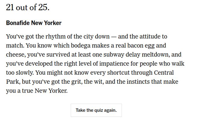 21 out of 25.

Bonafide New Yorker

You’ve got the rhythm of the city down — and the attitude to match. You know which bodega makes a real bacon egg and cheese, you’ve survived at least one subway delay meltdown, and you’ve developed the right level of impatience for people who walk too slowly. You might not know every shortcut through Central Park, but you’ve got the grit, the wit, and the instincts that make you a true New Yorker.
