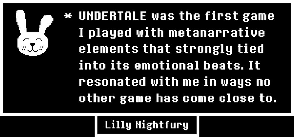 UNDERTALE was the first game I played with metanarrative elements that strongly tied into its emotional beats. It resonated with me in ways no other game has come close to.