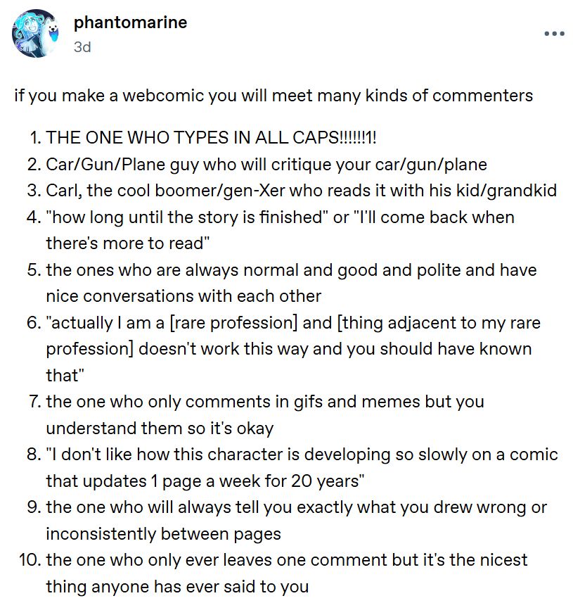 if you make a webcomic you will meet many kinds of commenters

1. THE ONE WHO TYPES IN ALL CAPS!!!!!!1!

2. Car/Gun/Plane guy who will critique your car/gun/plane

3. Carl, the cool boomer/gen-Xer who reads it with his kid/grandkid

4. "how long until the story is finished" or "I'll come back when there's more to read"

5. the ones who are always normal and good and polite and have nice conversations with each other

6. "actually I am a [rare profession] and [thing adjacent to my rare profession] doesn't work this way and you should have known that"

7. the one who only comments in gifs and memes but you understand them so it's okay

8. "I don't like how this character is developing so slowly on a comic that updates 1 page a week for 20 years"

9. the one who will always tell you exactly what you drew wrong or inconsistently between pages

10. the one who only ever leaves one comment but it's the nicest thing anyone has ever said to you