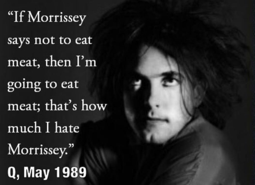 A black and white head and shoulders photo of Robert Smith from The Cure, with a quote from him taken from an interview with Q magazine in May 1989: "If Morrissey says not to eat meat, then I'm going to eat meat; that's how much I hate Morrissey." 