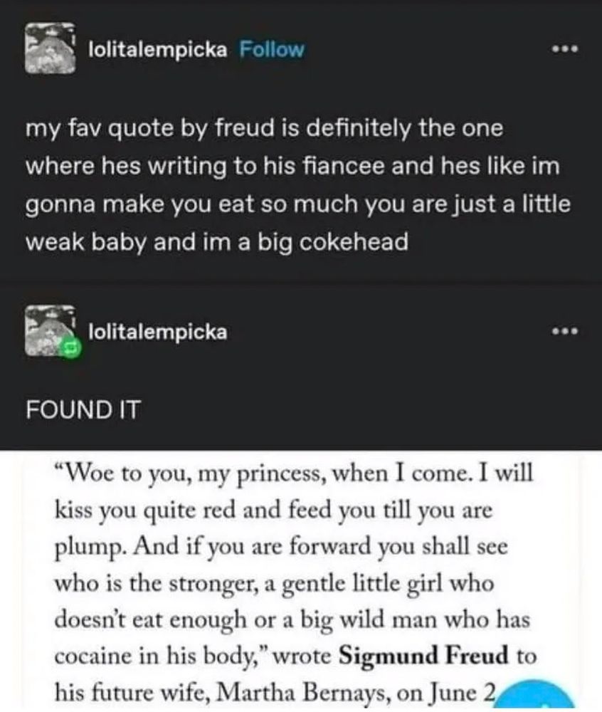 Tumblr post that reads: "my fav quote by Freud is definitely the one where he's writing to his fiance and he's like I'm going to make you eat so much you were just a little weak baby and I'm a big cokehead"

"FOUND IT"

Freud quote reads: "well to you, my princess, when I come. I will kiss you quite red and feed you till you are plump. And if you are forward you shall see who is the stronger, a gentle little girl who doesn't need enough or a big wild man who is cocaine in his body."