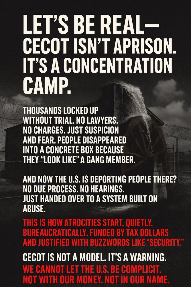 Let’s be real — CECOT isn’t a prison. It’s a concentration camp.

Thousands locked up without trial. No lawyers. No charges. Just suspicion and fear. People disappeared into a concrete box because they “look like” a gang member. That’s not justice — that’s state violence.

And now the U.S. is deporting people there? No due process. No hearings. Just handed over to a system built on abuse.

This is how atrocities start. Quietly. Bureaucratically. Funded by tax dollars and justified with buzzwords like “security.”

CECOT is not a model. It’s a warning.
We cannot let the U.S. be complicit. Not with our money. Not in our name.
