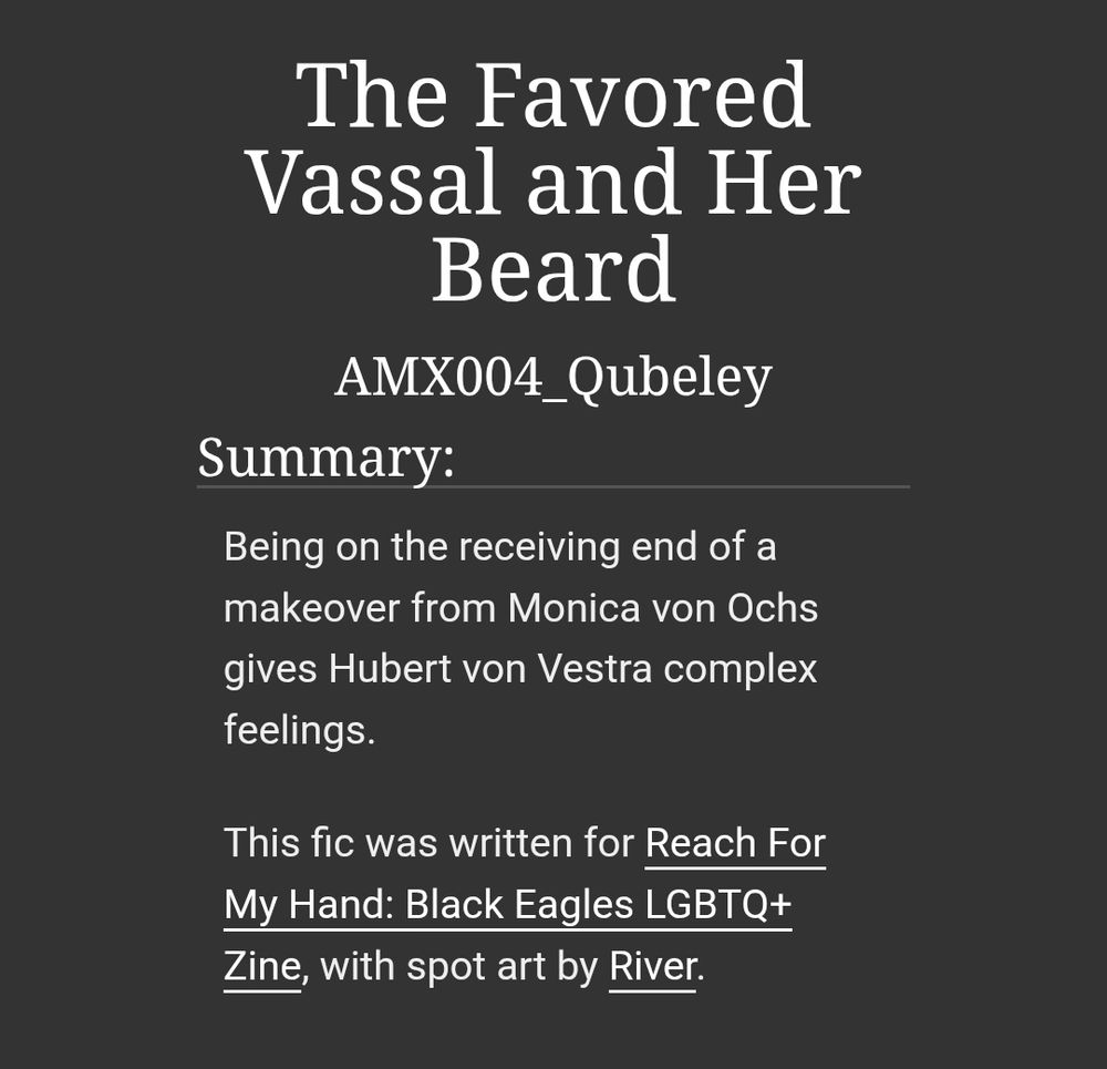 The Favored Vassal and Her Beard
AMX004_Qubeley
Summary:
Being on the receiving end of a makeover from Monica von Ochs gives Hubert von Vestra complex feelings.

This fic was written for Reach For My Hand: Black Eagles LGBTQ+ Zine, with spot art by River.