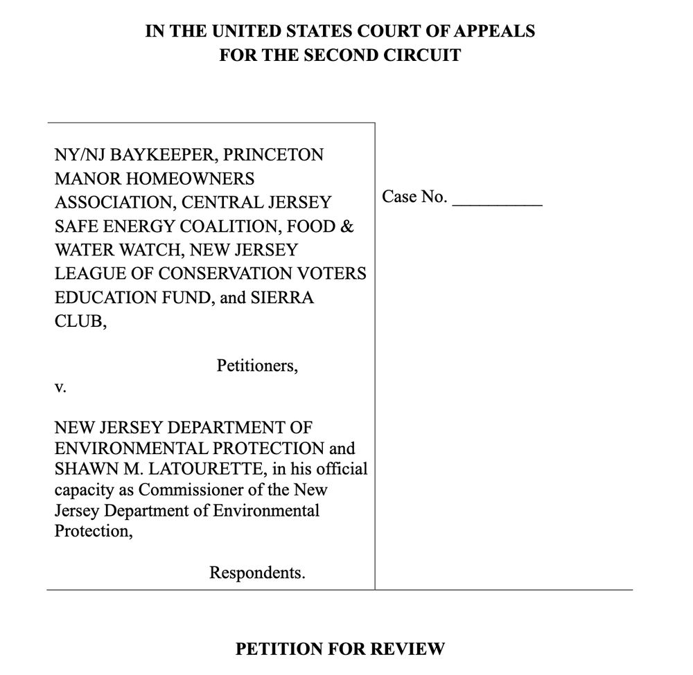 IN THE UNITED STATES COURT OF APPEALS
FOR THE SECOND CIRCUIT
NY/NJ BAYKEEPER, PRINCETON
MANOR HOMEOWNERS
ASSOCIATION, CENTRAL JERSEY
SAFE ENERGY COALITION, FOOD &
WATER WATCH, NEW JERSEY
LEAGUE OF CONSERVATION VOTERS
EDUCATION FUND, and SIERRA
CLUB,
Petitioners,
v.
NEW JERSEY DEPARTMENT OF
ENVIRONMENTAL PROTECTION and
SHAWN M. LATOURETTE, in his official
capacity as Commissioner of the New
Jersey Department of Environmental
Protection,
Respondents.
Case No. __________
PETITION FOR REVIEW