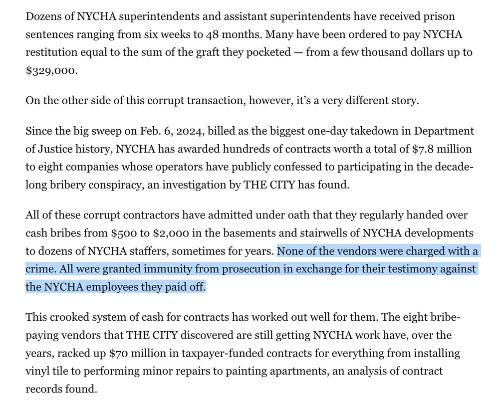 [via THE CITY 4/16/25]

Dozens of NYCHA superintendents and assistant superintendents have received prison sentences ranging from six weeks to 48 months. Many have been ordered to pay NYCHA restitution equal to the sum of the graft they pocketed — from a few thousand dollars up to $329,000.

On the other side of this corrupt transaction, however, it’s a very different story.

Since the big sweep on Feb. 6, 2024, billed as the biggest one-day takedown in Department of Justice history, NYCHA has awarded hundreds of contracts worth a total of $7.8 million to eight companies whose operators have publicly confessed to participating in the decade-long bribery conspiracy, an investigation by THE CITY has found.

All of these corrupt contractors have admitted under oath that they regularly handed over cash bribes from $500 to $2,000 in the basements and stairwells of NYCHA developments to dozens of NYCHA staffers, sometimes for years. **None of the vendors were charged with a crime. All were granted immunity from prosecution in exchange for their testimony against the NYCHA employees they paid off.** [emphasis mine]

This crooked system of cash for contracts has worked out well for them. The eight bribe-paying vendors that THE CITY discovered are still getting NYCHA work have, over the years, racked up $70 million in taxpayer-funded contracts for everything from installing vinyl tile to performing minor repairs to painting apartments, an analysis of contract records found.