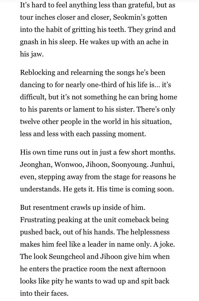 It's hard to feel anything less than grateful, but as tour inches closer and closer, Seokmin's gotten into the habit of gritting his teeth. They grind and gnash in his sleep. He wakes up with an ache in his jaw.
Reblocking and relearning the songs he's been dancing to for nearly one-third of his life is... it's difficult, but it's not something he can bring home to his parents or lament to his sister. There's only twelve other people in the world in his situation, less and less with each passing moment.
His own time runs out in just a few short months.
Jeonghan, Wonwoo, Jihoon, Soonyoung. Junhui, even, stepping away from the stage for reasons he understands. He gets it. His time is coming soon.
But resentment crawls up inside of him.
Frustrating peaking at the unit comeback being pushed back, out of his hands. The helplessness makes him feel like a leader in name only. A joke.
The look Seungcheol and Jihoon give him when he enters the practice room the next afternoon looks like pity he wants to wad up and spit back into their faces.