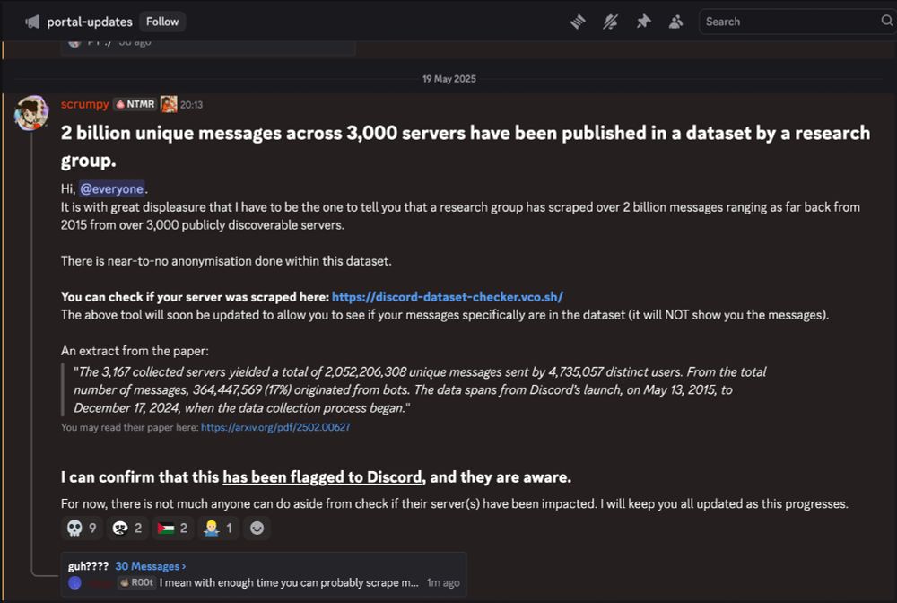 2 billion unique messages across 3,000 servers have been published in a dataset by a research group.,
Hi, @everyone.
It is with great displeasure that I have to be the one to tell you that a research group has scraped over 2 billion messages ranging as far back from 2015 from over 3,000 publicly discoverable servers.

There is near-to-no anonymisation done within this dataset.

You can check if your server was scraped here: https://discord-dataset-checker.vco.sh/ 
The above tool will soon be updated to allow you to see if your messages specifically are in the dataset (it will NOT show you the messages).

An extract from the paper:
"The 3,167 collected servers yielded a total of 2,052,206,308 unique messages sent by 4,735,057 distinct users. From the total number of messages, 364,447,569 (17%) originated from bots. The data spans from Discord’s launch, on May 13, 2015, to December 17, 2024, when the data collection process began."
You may read their paper here: https://arxiv.org/pdf/2502.00627

I can confirm that this has been flagged to Discord, and they are aware.,
For now, there is not much anyone can do aside from check if their server(s) have been impacted. I will keep you all updated as this progresses.