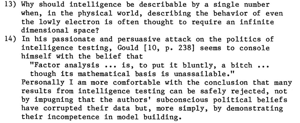 13) Why should intelligence be describable by a single number when, in the physical world, describing the behavior of even the lowly electron is often thought to require an infinite dimensional space? 14) In his passionate and persuasive attack on the politics of intelligence testing, Gould [10, p. 238] seems to console himself with the belief that "Factor analysis •• 0 is, to put it bluntly, a bitch ••• though its mathematical basis is unassailable." Personally I am more comfortable with the conclusion that many results from intelligence testing can be safely rejected, not by impugning that the authors' subconscious political beliefs have corrupted their data but, more simply, by demonstrating their incompetence in model building. 