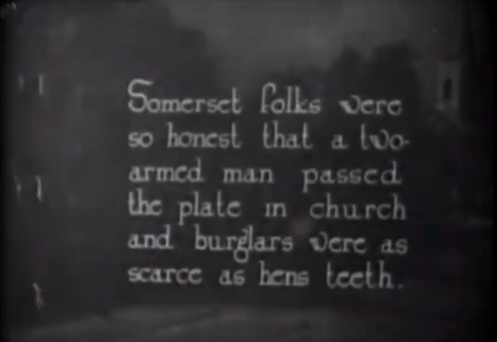 Intertitle from 1912 film ‘The County Fair’ which reads “Somerset folks were so honest that a two-armed man passed the plate in church
and burglars were as scarce as hens teeth.”