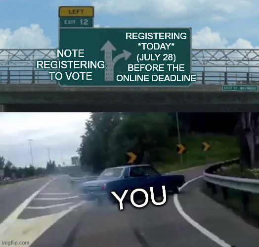 The "Swerving Car/Left Exit 12 Off Ramp" meme. It shows a car pulling off of the freeway onto the off ramp at the last second. Above is a sign that indicates that staying on the freeway would be not registering to vote and getting off on the off ramp would be registering to vote before the deadline. The car represents "you."