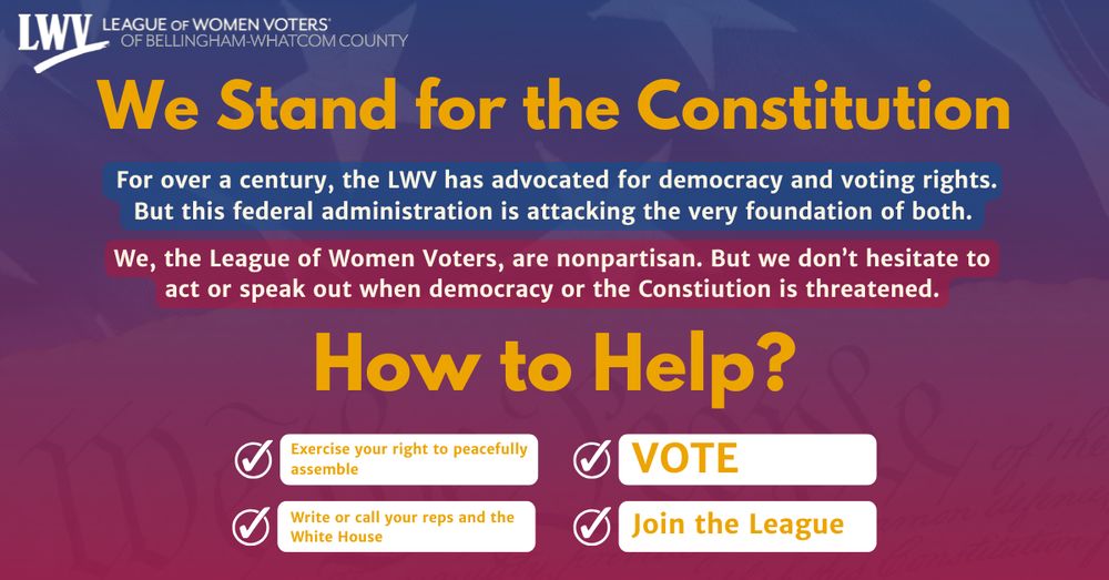 A red and blue background and a transparent image of a US Flag part of the US Deceleration of Independence. Image text is white and yellow and reads: "For over a century, the League of Women Voters has advocated for democracy and voting rights. But this federal administration is attacking the very foundation of both. We, the League of Women Voters, are nonpartisan. But we don’t hesitate to act or speak out when democracy or the Constitution is threatened. What can you do to help? 1. Exercise your right to peacefully assemble, 2. Write or call your reps and the White House, 3. VOTE, 4. join the League."