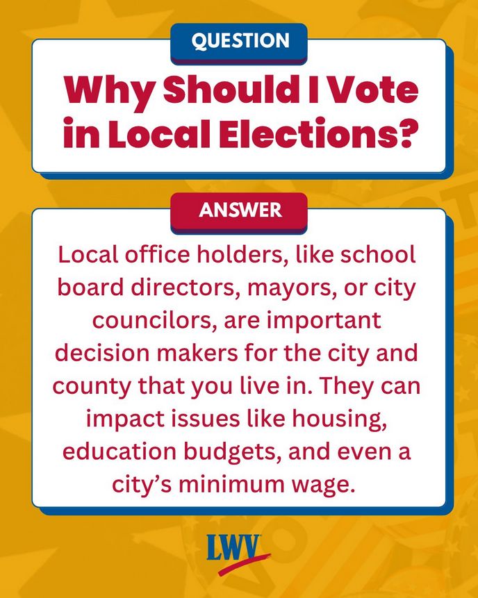 Yellow background with a transparent image of a pile of vote buttons. There are two white boxes set up as a question and an answer box. Image text is red and reads: "Why should I vote in local elections? Local office holders, like school board directors, mayors, or city councilors, are important decision makers for the city and county that you live in. They can impact issues like housing, education budgets, and even a city's minimum wage." There is also a red and blue LWV logo at the bottom. 