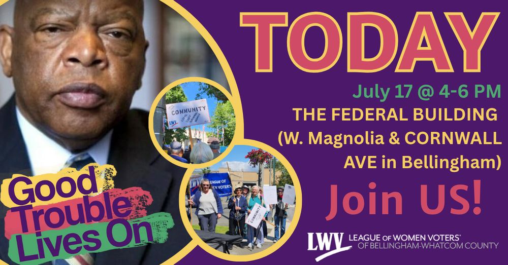 Purple background with three photos and red, yellow, and green image text. The photos are of John Lewis, a photo of a crowd in front of Bellingham City Hall with a prominent sign that says "community" and has a LWV logo, the third photo is of a row of women holding signs and a LWVBWC banner. Image text reads: "TODAY. July 17 @ 4-6 PM. The Federal Building (W. Magnolia and Cornwall Ave in Bellingham). Join us!" There are Good Trouble Lives On and LWVBWC logos at the bottom. 