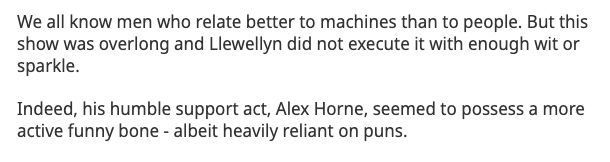 We all know men who relate better to machines than to people. But this show was overlong and Llewellyn did not execute it with enough wit or sparkle.

Indeed, his humble support act, Alex Horne, seemed to possess a more active funny bone - albeit heavily reliant on puns.