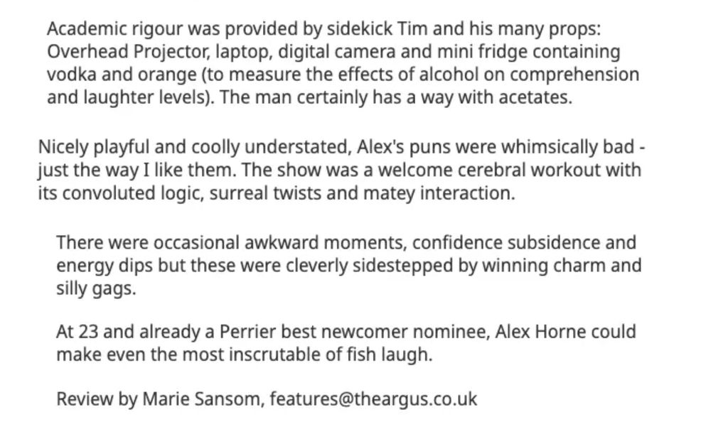 Academic rigour was provided by sidekick Tim and his many props: Overhead Projector, laptop, digital camera and mini fridge containing vodka and orange (to measure the effects of alcohol on comprehension and laughter levels). The man certainly has a way with acetates.

Nicely playful and coolly understated, Alex's puns were whimsically bad - just the way I like them. The show was a welcome cerebral workout with its convoluted logic, surreal twists and matey interaction.

There were occasional awkward moments, confidence subsidence and energy dips but these were cleverly sidestepped by winning charm and silly gags.

At 23 and already a Perrier best newcomer nominee, Alex Horne could make even the most inscrutable of fish laugh.

Review by Marie Sansom, features@theargus.co.uk