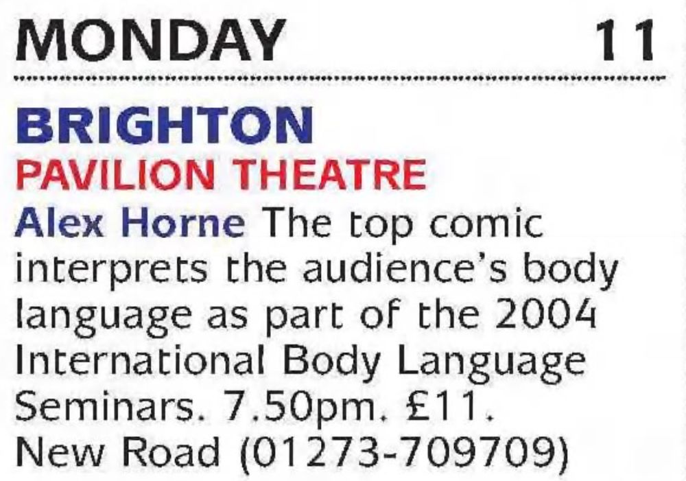 Monday 11 Brighton Pavilion Theatre Alex Horne The top comic interprets the audience's body language as part of the 2004 International Body Language Seminars. 7.50pm. Tickets £11.